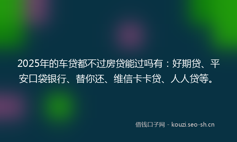 2025年的车贷都不过房贷能过吗有：好期贷、平安口袋银行、替你还、维信卡卡贷、人人贷等。
