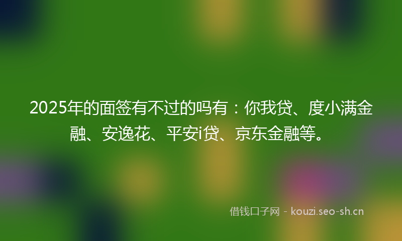 2025年的面签有不过的吗有：你我贷、度小满金融、安逸花、平安i贷、京东金融等。