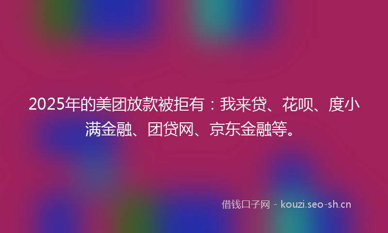 2025年的美团放款被拒有：我来贷、花呗、度小满金融、团贷网、京东金融等。