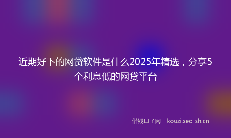 近期好下的网贷软件是什么2025年精选，分享5个利息低的网贷平台