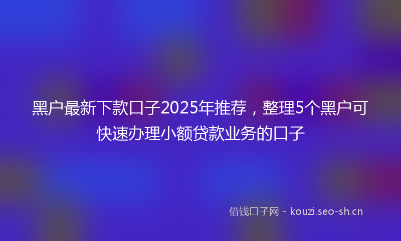 黑户最新下款口子2025年推荐，整理5个黑户可快速办理小额贷款业务的口子