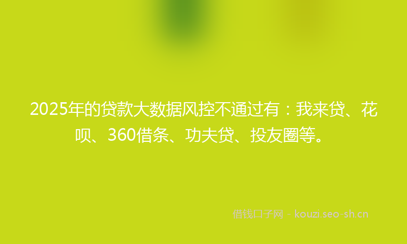 2025年的贷款大数据风控不通过有：我来贷、花呗、360借条、功夫贷、投友圈等。