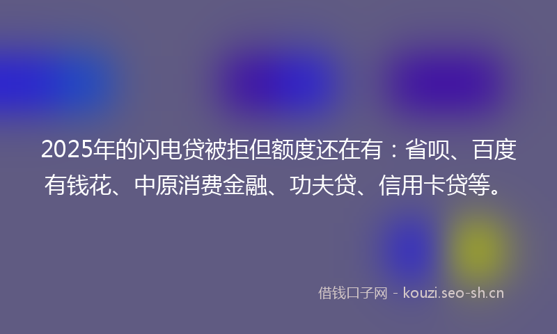 2025年的闪电贷被拒但额度还在有：省呗、百度有钱花、中原消费金融、功夫贷、信用卡贷等。