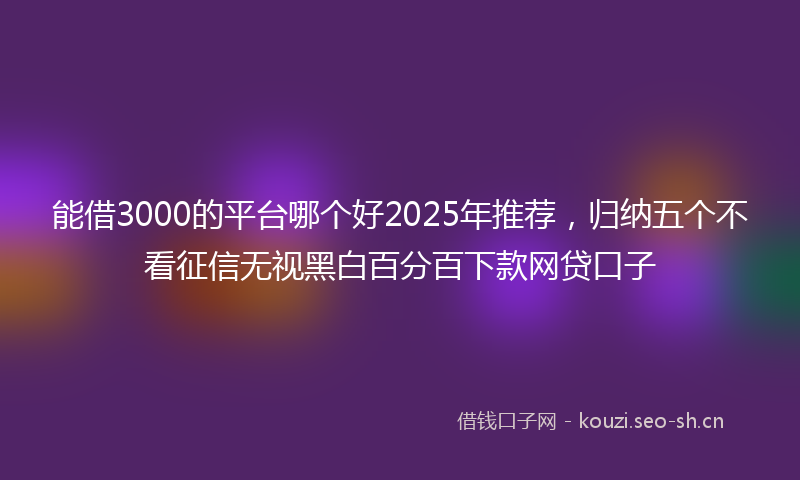 能借3000的平台哪个好2025年推荐，归纳五个不看征信无视黑白百分百下款网贷口子