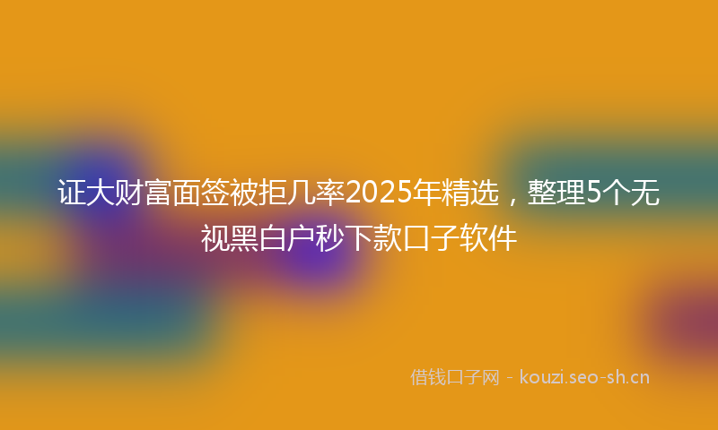 证大财富面签被拒几率2025年精选，整理5个无视黑白户秒下款口子软件