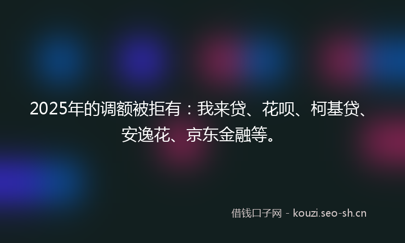 2025年的调额被拒有：我来贷、花呗、柯基贷、安逸花、京东金融等。