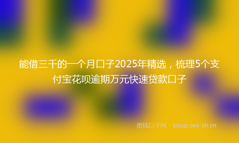 能借三千的一个月口子2025年精选，梳理5个支付宝花呗逾期万元快速贷款口子