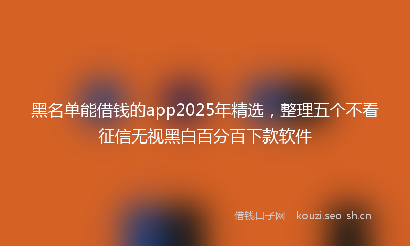 黑名单能借钱的app2025年精选，整理五个不看征信无视黑白百分百下款软件