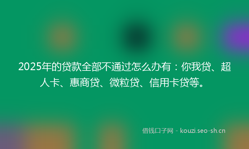 2025年的贷款全部不通过怎么办有：你我贷、超人卡、惠商贷、微粒贷、信用卡贷等。