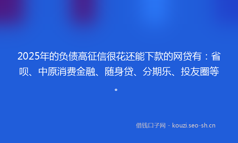 2025年的负债高征信很花还能下款的网贷有：省呗、中原消费金融、随身贷、分期乐、投友圈等。