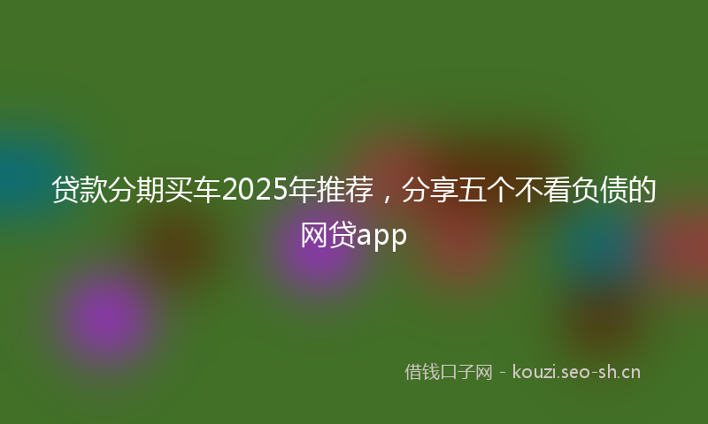 贷款分期买车2025年推荐，分享五个不看负债的网贷app