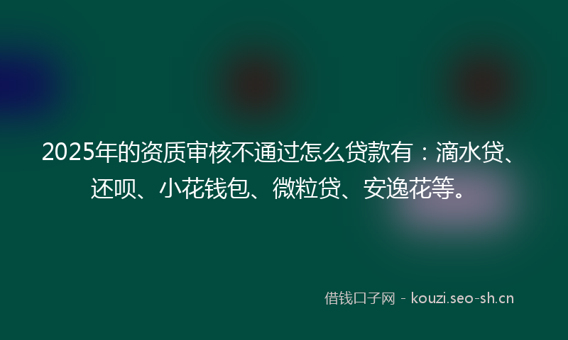 2025年的资质审核不通过怎么贷款有：滴水贷、还呗、小花钱包、微粒贷、安逸花等。
