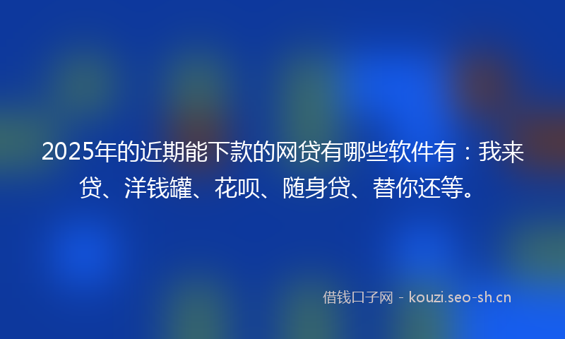 2025年的近期能下款的网贷有哪些软件有：我来贷、洋钱罐、花呗、随身贷、替你还等。