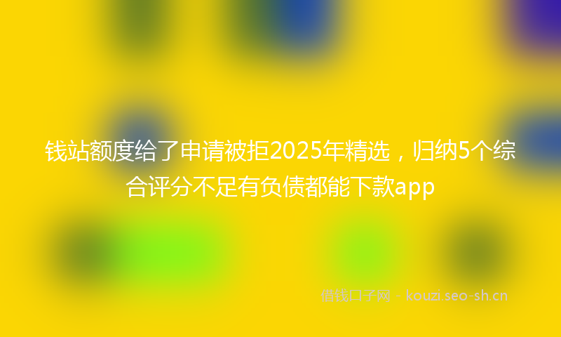 钱站额度给了申请被拒2025年精选，归纳5个综合评分不足有负债都能下款app