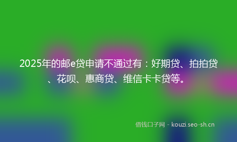 2025年的邮e贷申请不通过有：好期贷、拍拍贷、花呗、惠商贷、维信卡卡贷等。