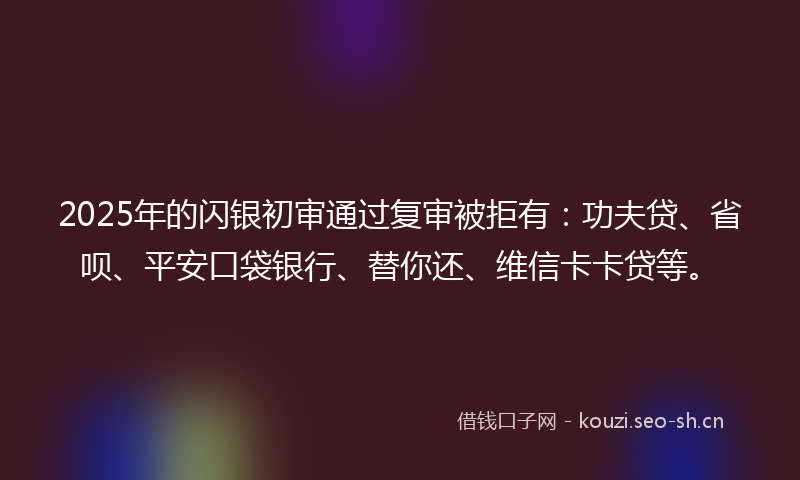 2025年的闪银初审通过复审被拒有：功夫贷、省呗、平安口袋银行、替你还、维信卡卡贷等。