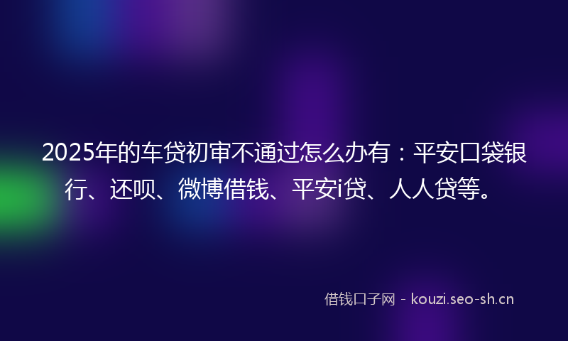 2025年的车贷初审不通过怎么办有：平安口袋银行、还呗、微博借钱、平安i贷、人人贷等。