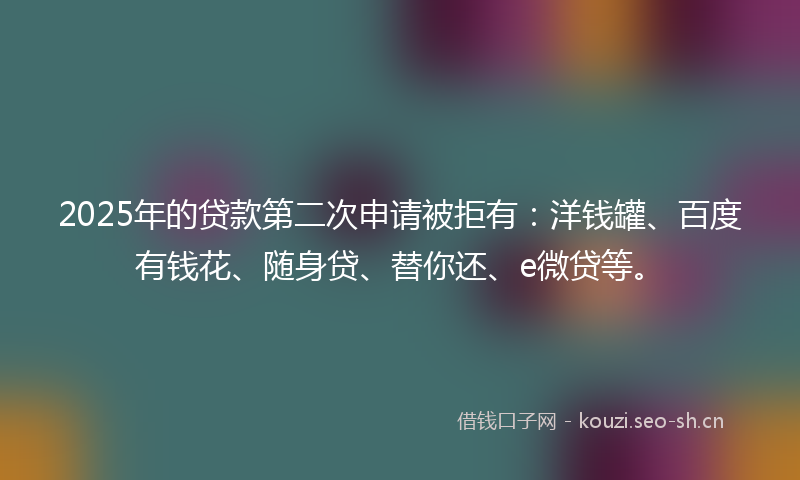 2025年的贷款第二次申请被拒有：洋钱罐、百度有钱花、随身贷、替你还、e微贷等。