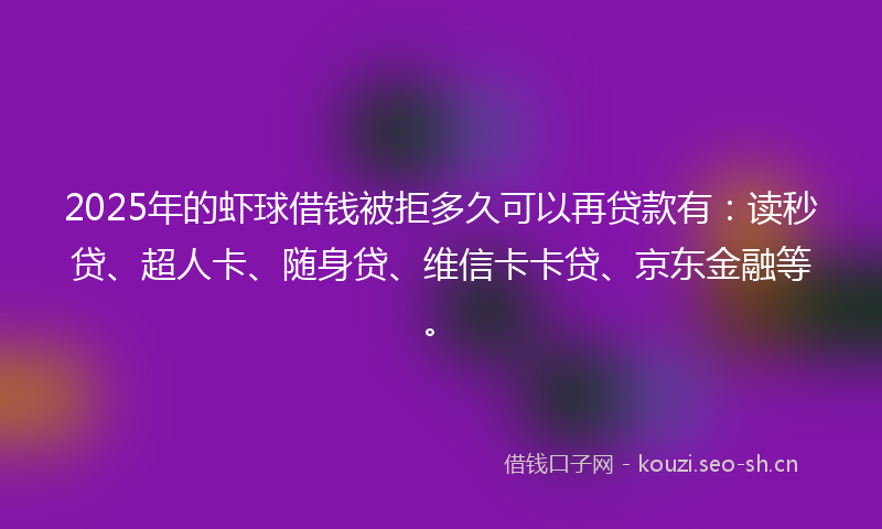 2025年的虾球借钱被拒多久可以再贷款有：读秒贷、超人卡、随身贷、维信卡卡贷、京东金融等。