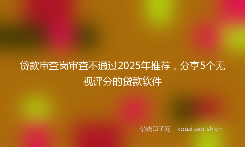贷款审查岗审查不通过2025年推荐，分享5个无视评分的贷款软件