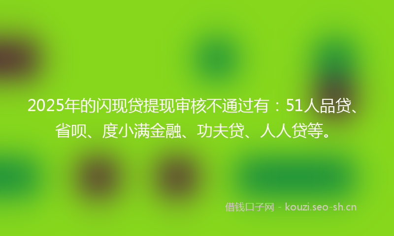2025年的闪现贷提现审核不通过有：51人品贷、省呗、度小满金融、功夫贷、人人贷等。