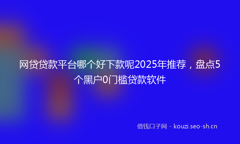 网贷贷款平台哪个好下款呢2025年推荐，盘点5个黑户0门槛贷款软件