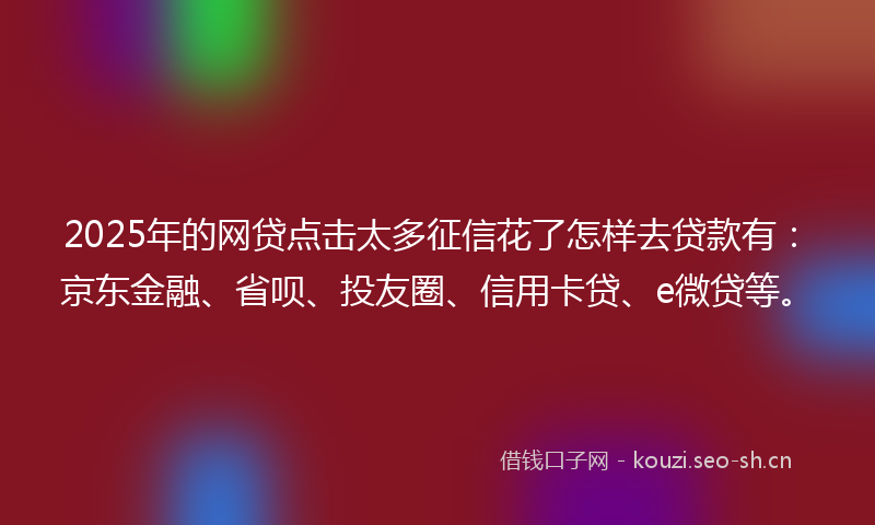 2025年的网贷点击太多征信花了怎样去贷款有：京东金融、省呗、投友圈、信用卡贷、e微贷等。