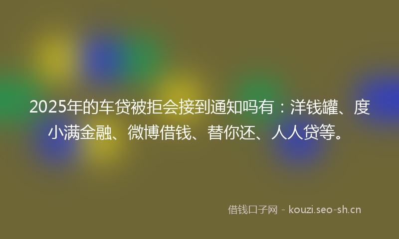 2025年的车贷被拒会接到通知吗有：洋钱罐、度小满金融、微博借钱、替你还、人人贷等。