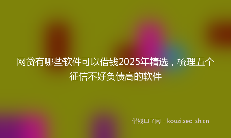 网贷有哪些软件可以借钱2025年精选，梳理五个征信不好负债高的软件