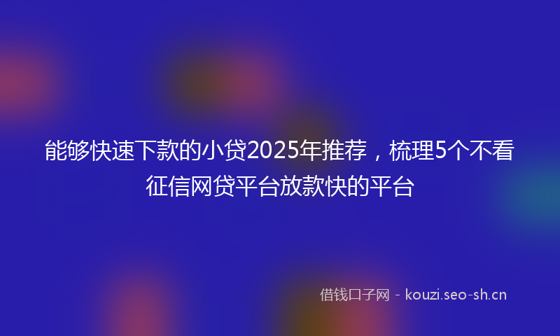 能够快速下款的小贷2025年推荐，梳理5个不看征信网贷平台放款快的平台