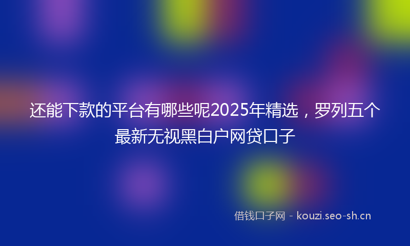 还能下款的平台有哪些呢2025年精选，罗列五个最新无视黑白户网贷口子