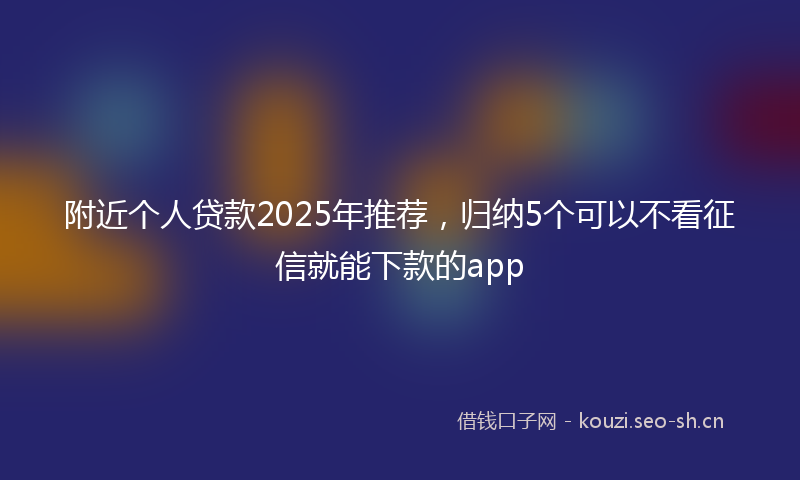 附近个人贷款2025年推荐，归纳5个可以不看征信就能下款的app