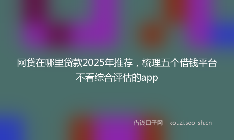网贷在哪里贷款2025年推荐，梳理五个借钱平台不看综合评估的app