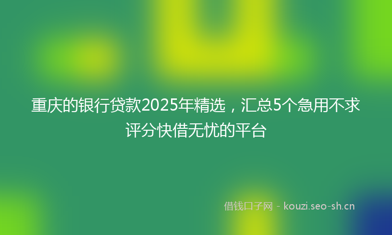 重庆的银行贷款2025年精选，汇总5个急用不求评分快借无忧的平台