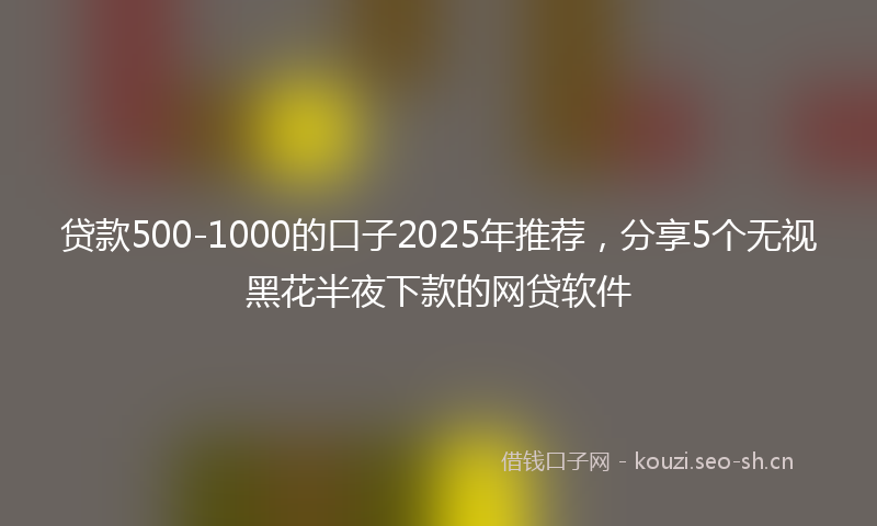 贷款500-1000的口子2025年推荐，分享5个无视黑花半夜下款的网贷软件