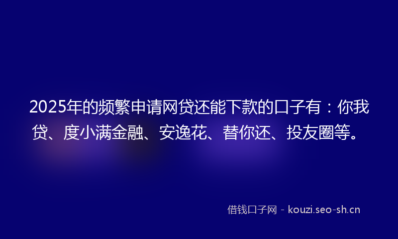 2025年的频繁申请网贷还能下款的口子有：你我贷、度小满金融、安逸花、替你还、投友圈等。