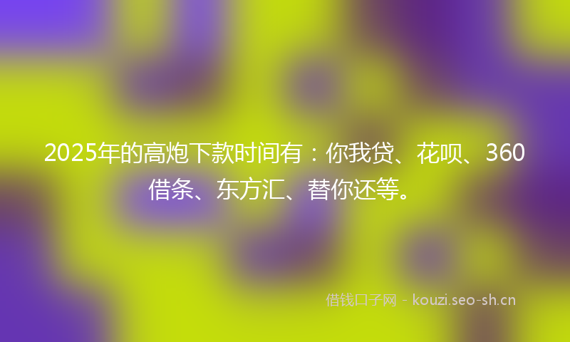 2025年的高炮下款时间有：你我贷、花呗、360借条、东方汇、替你还等。