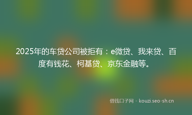 2025年的车贷公司被拒有：e微贷、我来贷、百度有钱花、柯基贷、京东金融等。