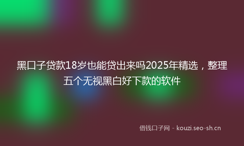 黑口子贷款18岁也能贷出来吗2025年精选，整理五个无视黑白好下款的软件