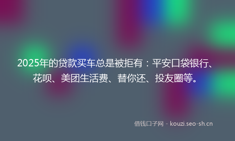 2025年的贷款买车总是被拒有：平安口袋银行、花呗、美团生活费、替你还、投友圈等。