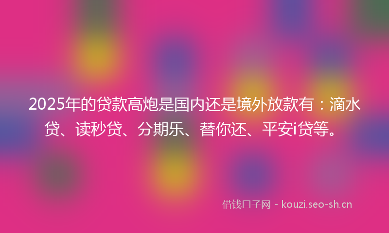 2025年的贷款高炮是国内还是境外放款有：滴水贷、读秒贷、分期乐、替你还、平安i贷等。