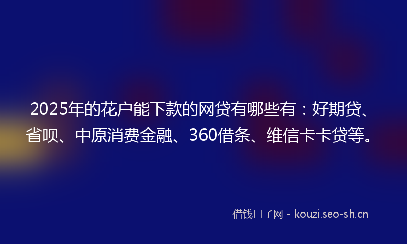 2025年的花户能下款的网贷有哪些有：好期贷、省呗、中原消费金融、360借条、维信卡卡贷等。