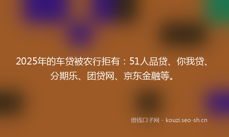 2025年的车贷被农行拒有:51人品贷、你我贷、分期乐、团贷网、京东金融等。