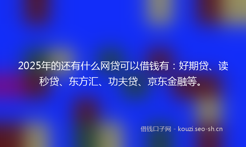 2025年的还有什么网贷可以借钱有：好期贷、读秒贷、东方汇、功夫贷、京东金融等。
