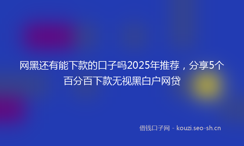 网黑还有能下款的口子吗2025年推荐，分享5个百分百下款无视黑白户网贷