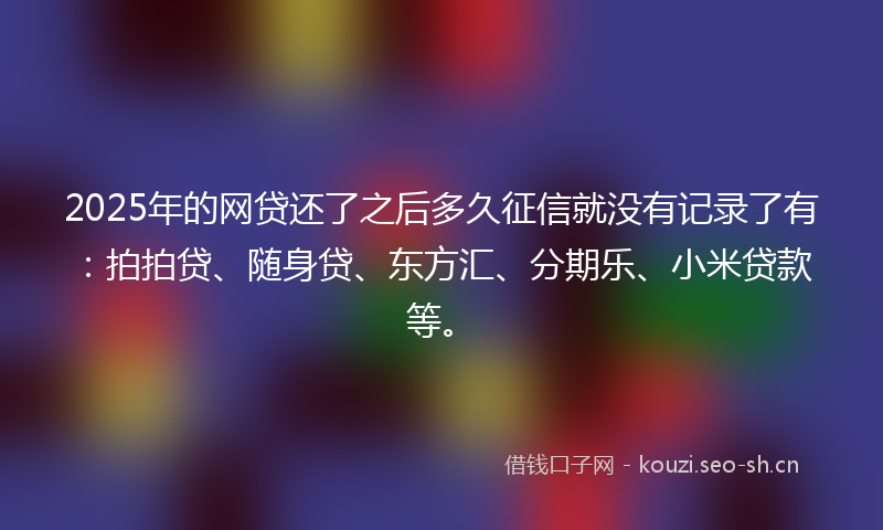 2025年的网贷还了之后多久征信就没有记录了有：拍拍贷、随身贷、东方汇、分期乐、小米贷款等。