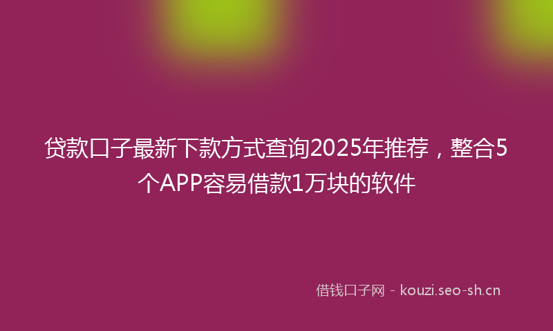 贷款口子最新下款方式查询2025年推荐，整合5个APP容易借款1万块的软件