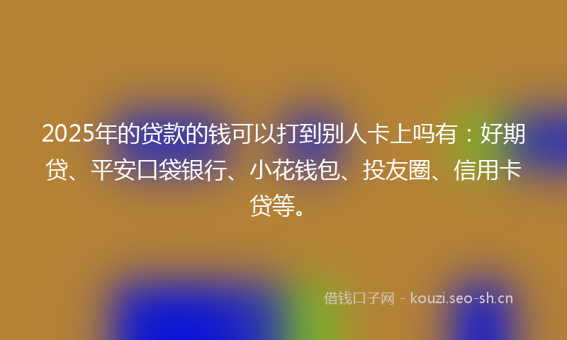 2025年的贷款的钱可以打到别人卡上吗有：好期贷、平安口袋银行、小花钱包、投友圈、信用卡贷等。