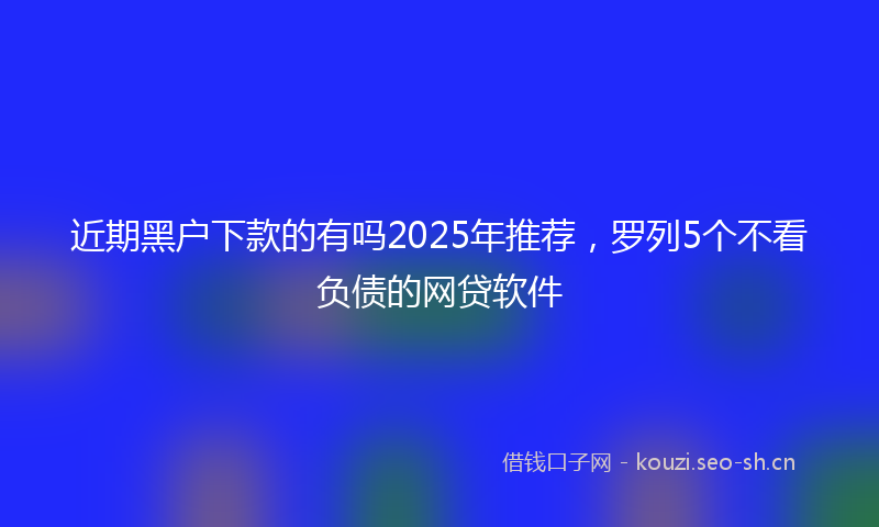 近期黑户下款的有吗2025年推荐，罗列5个不看负债的网贷软件