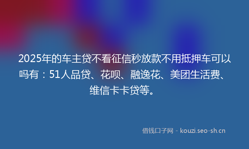 2025年的车主贷不看征信秒放款不用抵押车可以吗有：51人品贷、花呗、融逸花、美团生活费、维信卡卡贷等。